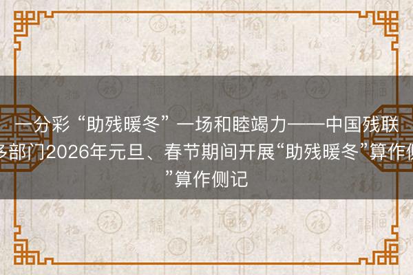 一分彩 “助残暖冬” 一场和睦竭力——中国残联等多部门2026年元旦、春节期间开展“助残暖冬”算作侧记