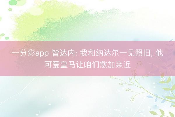 一分彩app 皆达内: 我和纳达尔一见照旧, 他可爱皇马让咱们愈加亲近