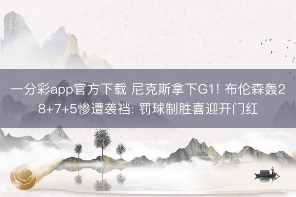 一分彩app官方下载 尼克斯拿下G1! 布伦森轰28+7+5惨遭袭裆: 罚球制胜喜迎开门红