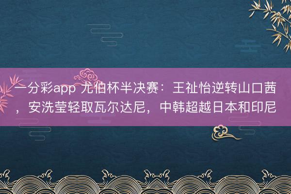 一分彩app 尤伯杯半决赛：王祉怡逆转山口茜，安洗莹轻取瓦尔达尼，中韩超越日本和印尼